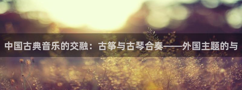 凯发在线平台官方网站:中国古典音乐的交融:古筝与古琴合奏——